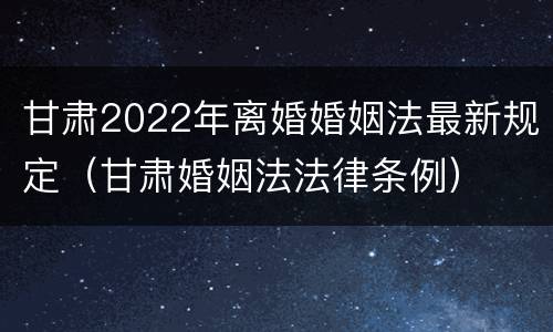 甘肃2022年离婚婚姻法最新规定（甘肃婚姻法法律条例）