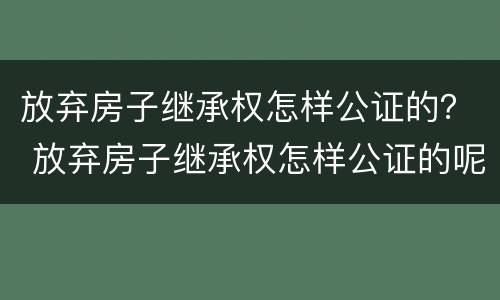 放弃房子继承权怎样公证的？ 放弃房子继承权怎样公证的呢