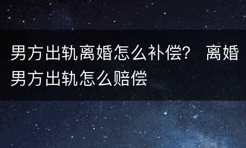 男方出轨离婚怎么补偿？ 离婚男方出轨怎么赔偿