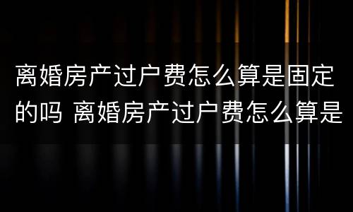 离婚房产过户费怎么算是固定的吗 离婚房产过户费怎么算是固定的吗江苏
