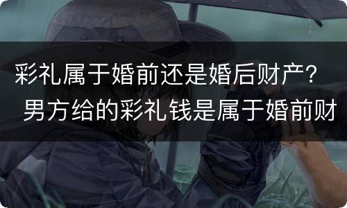彩礼属于婚前还是婚后财产？ 男方给的彩礼钱是属于婚前财产还是婚后