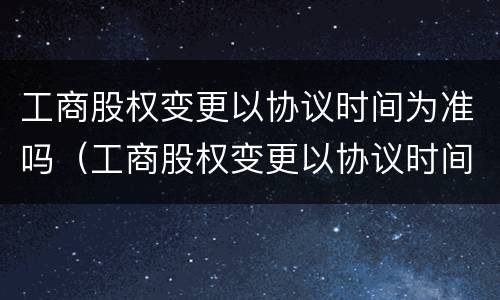 工商股权变更以协议时间为准吗（工商股权变更以协议时间为准吗）