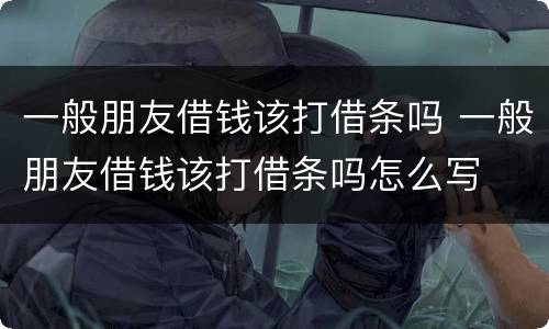 一般朋友借钱该打借条吗 一般朋友借钱该打借条吗怎么写