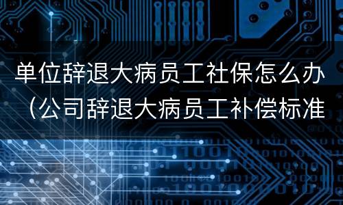 单位辞退大病员工社保怎么办（公司辞退大病员工补偿标准2019）