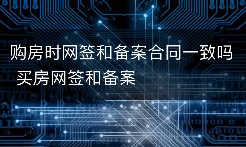 购房时网签和备案合同一致吗 买房网签和备案