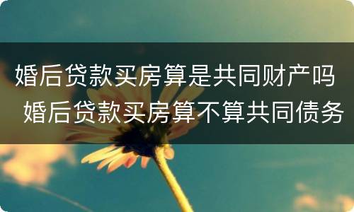 婚后贷款买房算是共同财产吗 婚后贷款买房算不算共同债务