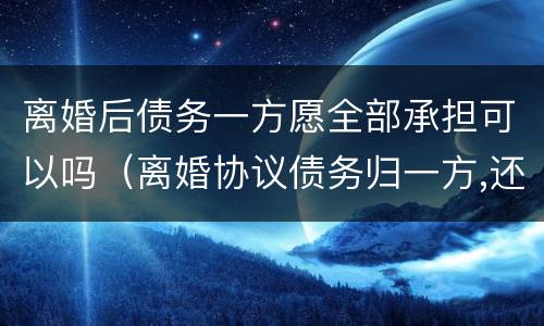离婚后债务一方愿全部承担可以吗（离婚协议债务归一方,还需承担婚内债务吗）