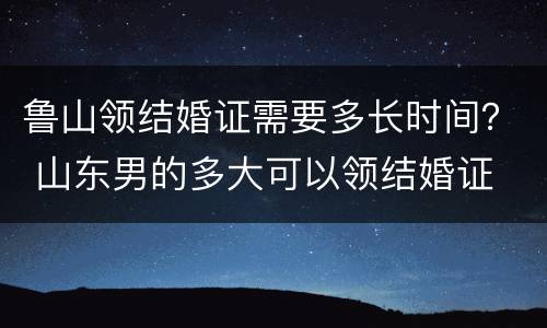 鲁山领结婚证需要多长时间？ 山东男的多大可以领结婚证