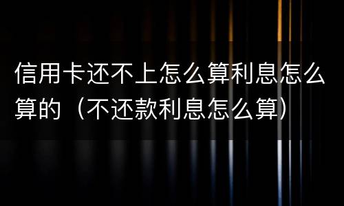 信用卡还不上怎么算利息怎么算的（不还款利息怎么算）