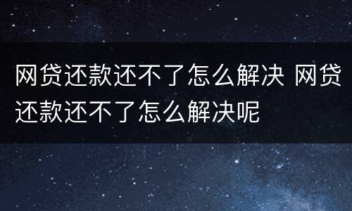 网贷还款还不了怎么解决 网贷还款还不了怎么解决呢