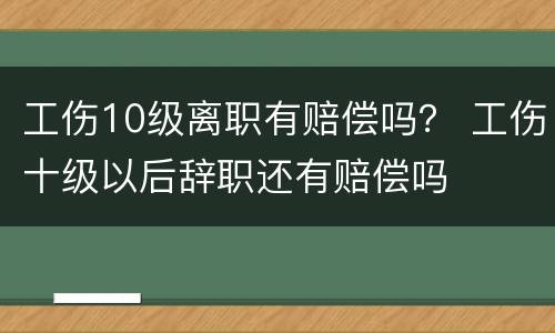 工伤10级离职有赔偿吗？ 工伤十级以后辞职还有赔偿吗