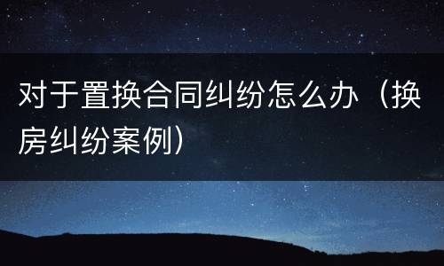 对于置换合同纠纷怎么办（换房纠纷案例）