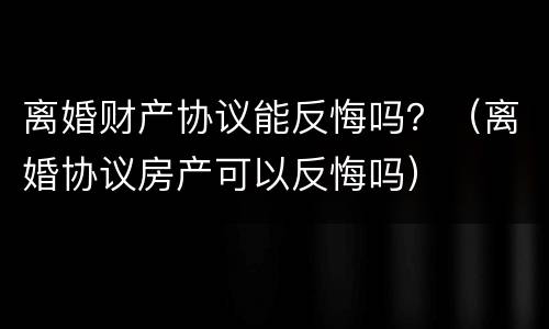 离婚财产协议能反悔吗？（离婚协议房产可以反悔吗）