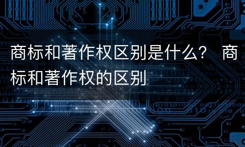 商标和著作权区别是什么？ 商标和著作权的区别