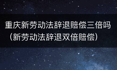 重庆新劳动法辞退赔偿三倍吗（新劳动法辞退双倍赔偿）