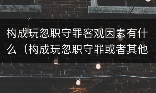 构成玩忽职守罪客观因素有什么（构成玩忽职守罪或者其他罪的依法追究什么责任）