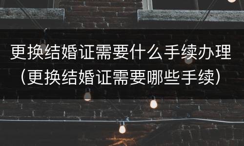 更换结婚证需要什么手续办理（更换结婚证需要哪些手续）