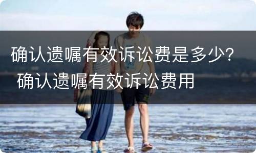 确认遗嘱有效诉讼费是多少？ 确认遗嘱有效诉讼费用