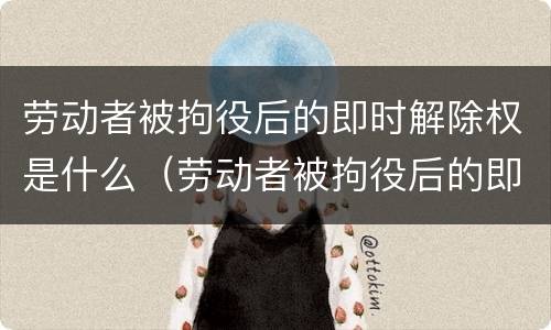 劳动者被拘役后的即时解除权是什么（劳动者被拘役后的即时解除权是什么意思）