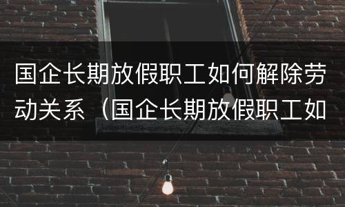 国企长期放假职工如何解除劳动关系（国企长期放假职工如何解除劳动关系赔偿）