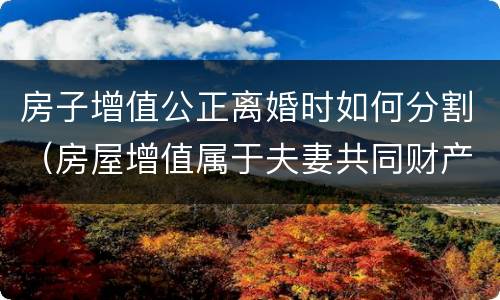 房子增值公正离婚时如何分割（房屋增值属于夫妻共同财产吗）