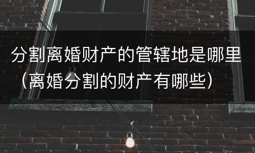分割离婚财产的管辖地是哪里（离婚分割的财产有哪些）