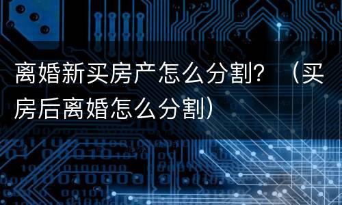 离婚新买房产怎么分割？（买房后离婚怎么分割）