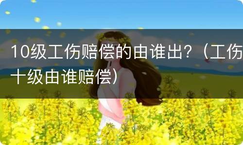 10级工伤赔偿的由谁出?（工伤十级由谁赔偿）
