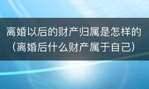 离婚以后的财产归属是怎样的（离婚后什么财产属于自己）