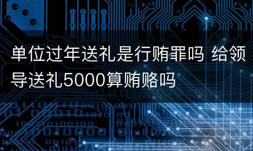 单位过年送礼是行贿罪吗 给领导送礼5000算贿赂吗