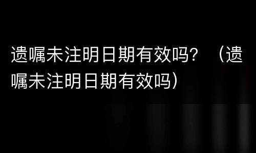 遗嘱未注明日期有效吗？（遗嘱未注明日期有效吗）