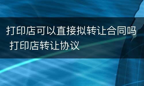 打印店可以直接拟转让合同吗 打印店转让协议