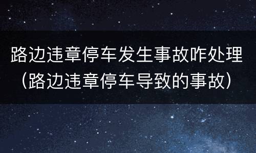 路边违章停车发生事故咋处理（路边违章停车导致的事故）