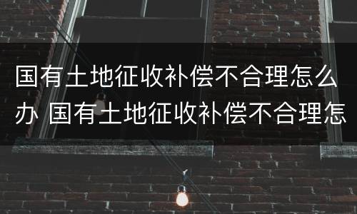 国有土地征收补偿不合理怎么办 国有土地征收补偿不合理怎么办理