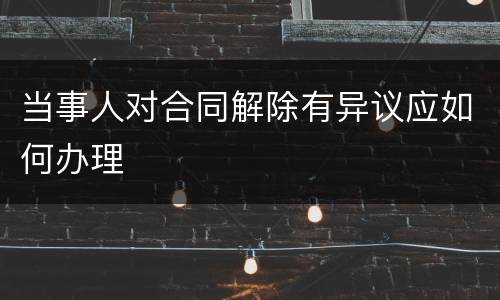 当事人对合同解除有异议应如何办理
