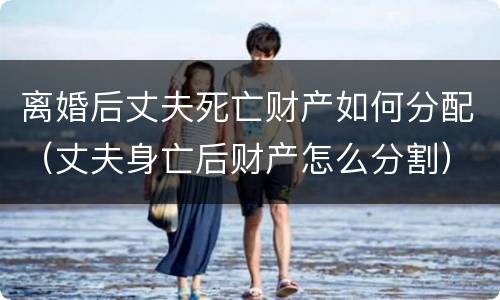 离婚后丈夫死亡财产如何分配（丈夫身亡后财产怎么分割）