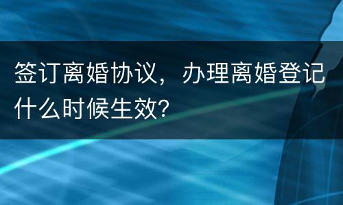 签订离婚协议，办理离婚登记什么时候生效？
