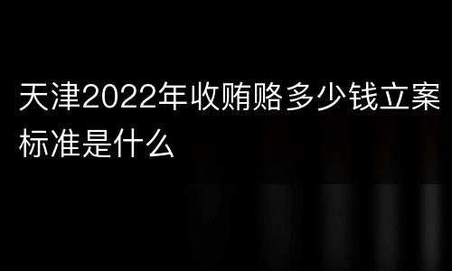 天津2022年收贿赂多少钱立案标准是什么