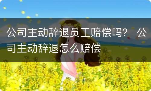 公司主动辞退员工赔偿吗？ 公司主动辞退怎么赔偿