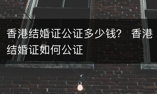 香港结婚证公证多少钱？ 香港结婚证如何公证