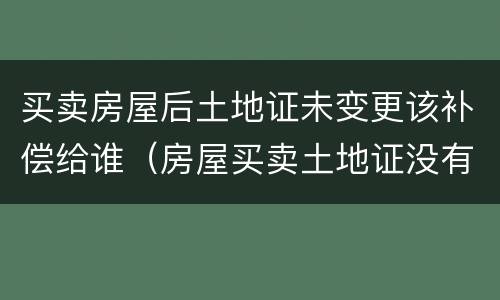 买卖房屋后土地证未变更该补偿给谁（房屋买卖土地证没有变更是否可以反悔）