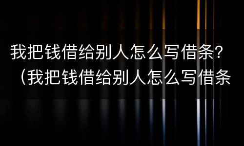 我把钱借给别人怎么写借条？（我把钱借给别人怎么写借条）