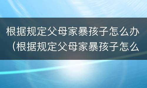 根据规定父母家暴孩子怎么办（根据规定父母家暴孩子怎么办呢）