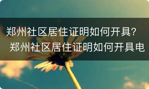 郑州社区居住证明如何开具？ 郑州社区居住证明如何开具电子版