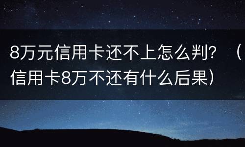 8万元信用卡还不上怎么判？（信用卡8万不还有什么后果）