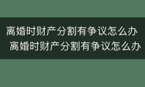 离婚时财产分割有争议怎么办 离婚时财产分割有争议怎么办呢