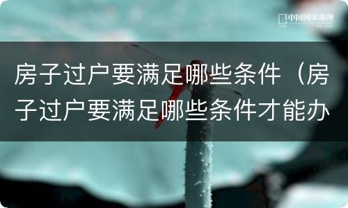 房子过户要满足哪些条件（房子过户要满足哪些条件才能办理）