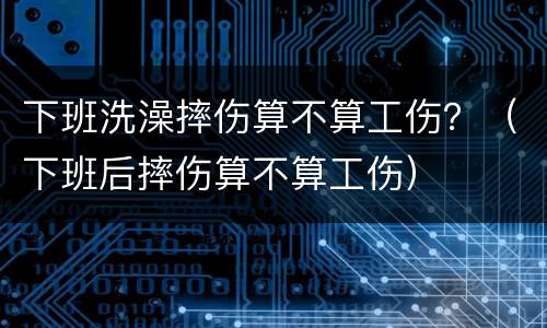 下班洗澡摔伤算不算工伤？（下班后摔伤算不算工伤）
