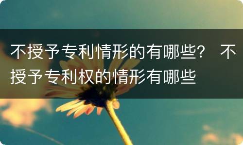 不授予专利情形的有哪些？ 不授予专利权的情形有哪些
