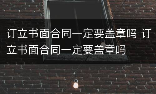 订立书面合同一定要盖章吗 订立书面合同一定要盖章吗